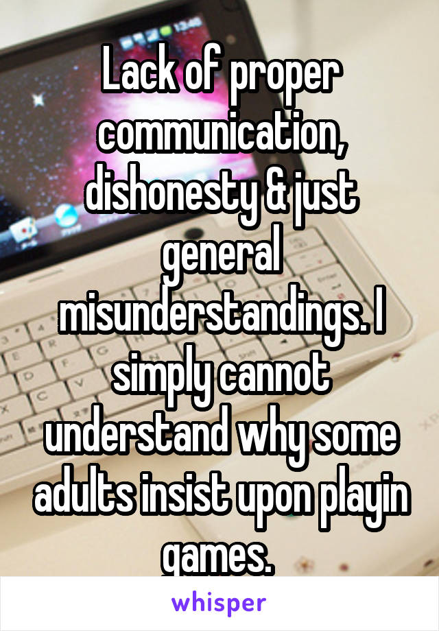 Lack of proper communication, dishonesty & just general misunderstandings. I simply cannot understand why some adults insist upon playin games. 