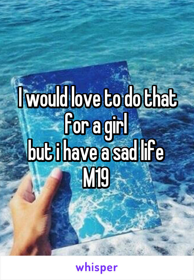 I would love to do that for a girl 
but i have a sad life 
M19 
