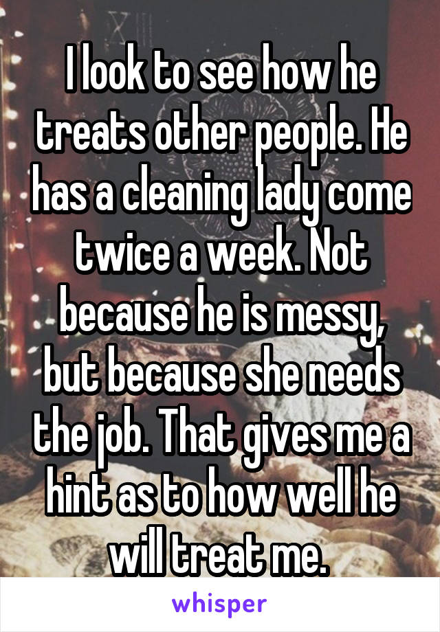 I look to see how he treats other people. He has a cleaning lady come twice a week. Not because he is messy, but because she needs the job. That gives me a hint as to how well he will treat me. 
