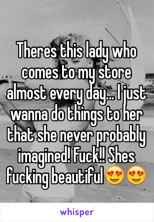 Theres this lady who comes to my store almost every day... I just wanna do things to her that she never probably imagined! Fuck!! Shes fucking beautiful😍😍