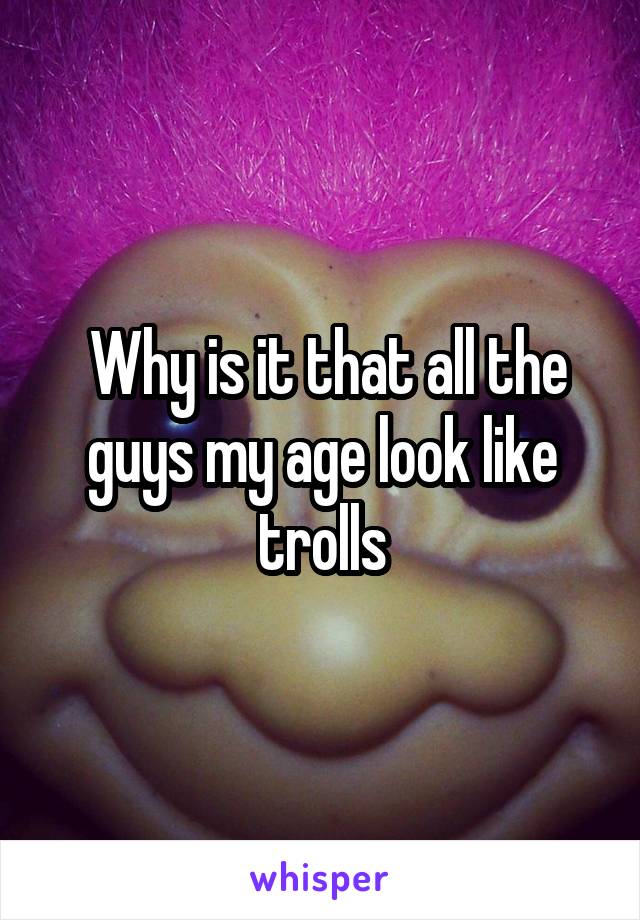  Why is it that all the guys my age look like trolls