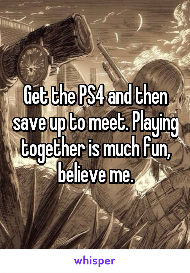 Get the PS4 and then save up to meet. Playing together is much fun, believe me.