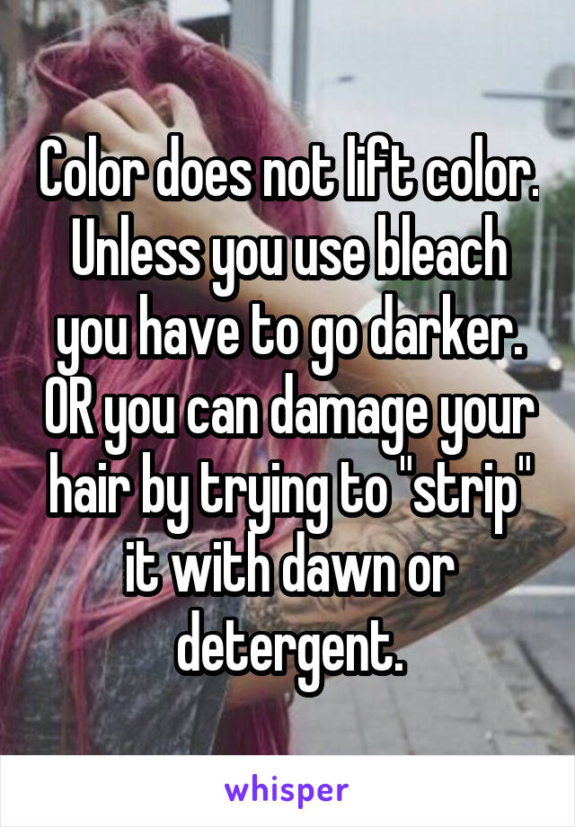 Color does not lift color. Unless you use bleach you have to go darker. OR you can damage your hair by trying to "strip" it with dawn or detergent.