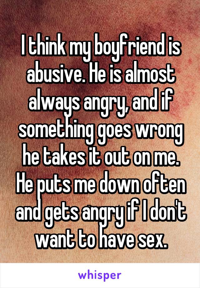 I think my boyfriend is abusive. He is almost always angry, and if something goes wrong he takes it out on me. He puts me down often and gets angry if I don't want to have sex.