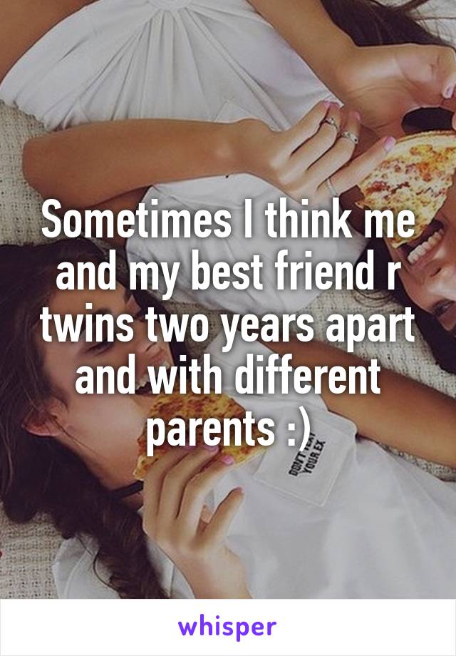 Sometimes I think me and my best friend r twins two years apart and with different parents :)