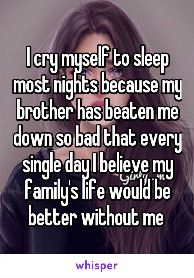 I cry myself to sleep most nights because my brother has beaten me down so bad that every single day I believe my family's life would be better without me 