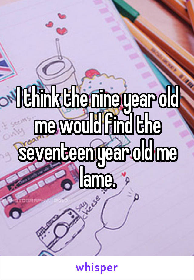 I think the nine year old me would find the seventeen year old me lame.