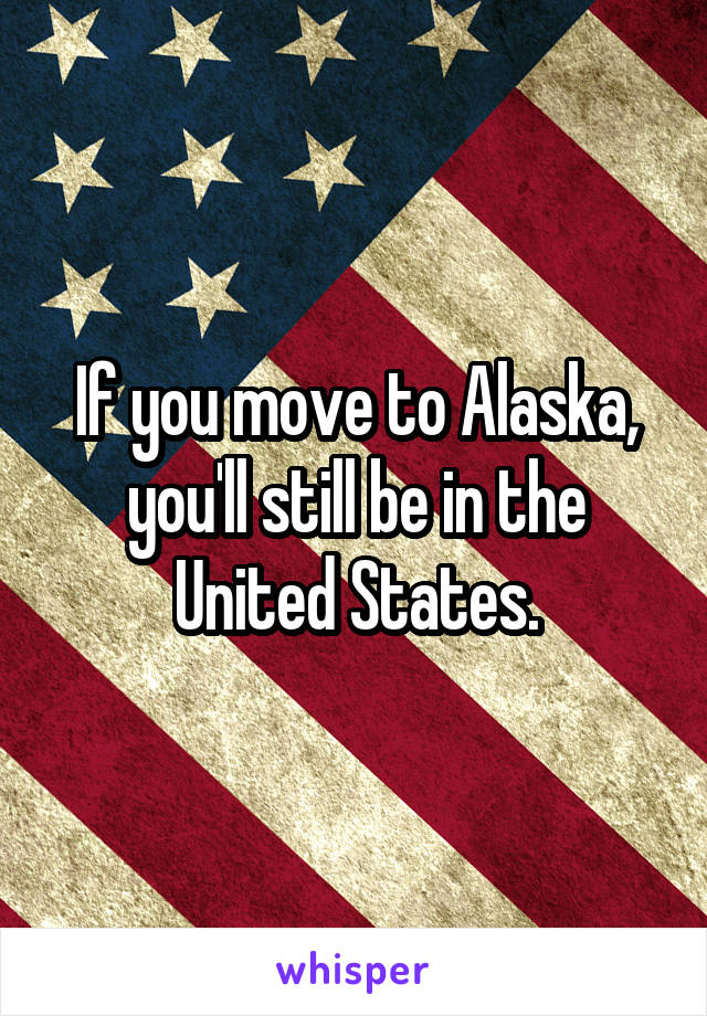 If you move to Alaska, you'll still be in the United States.