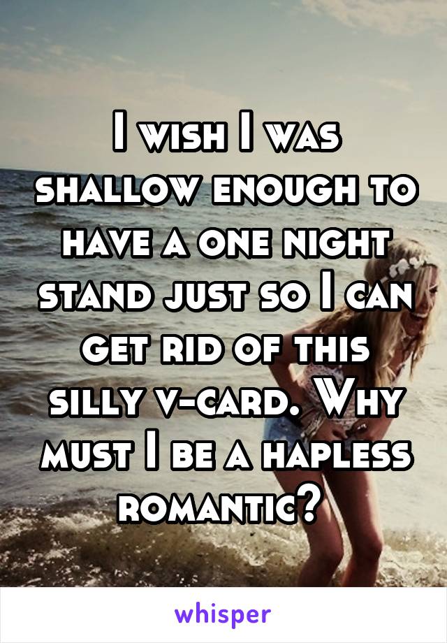 I wish I was shallow enough to have a one night stand just so I can get rid of this silly v-card. Why must I be a hapless romantic? 