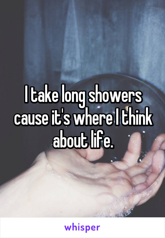 I take long showers cause it's where I think about life.