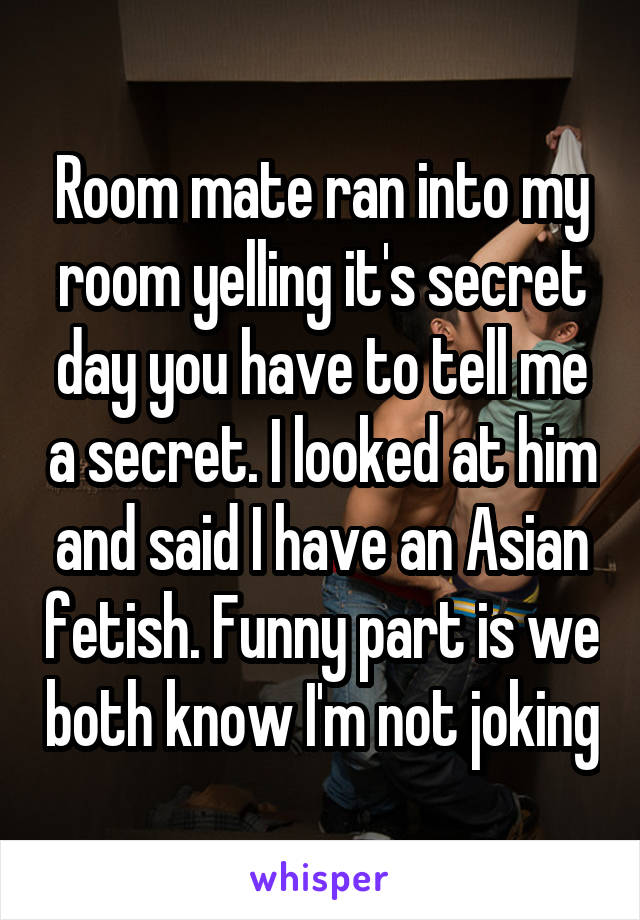 Room mate ran into my room yelling it's secret day you have to tell me a secret. I looked at him and said I have an Asian fetish. Funny part is we both know I'm not joking