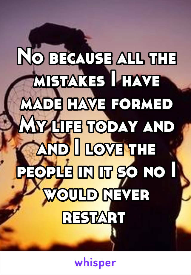 No because all the mistakes I have made have formed My life today and and I love the people in it so no I would never restart 