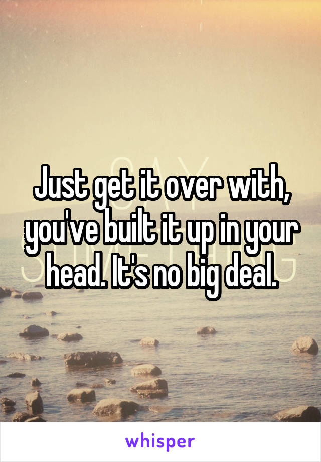 Just get it over with, you've built it up in your head. It's no big deal.