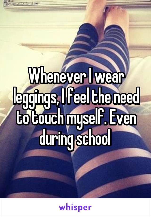 Whenever I wear leggings, I feel the need to touch myself. Even during school 