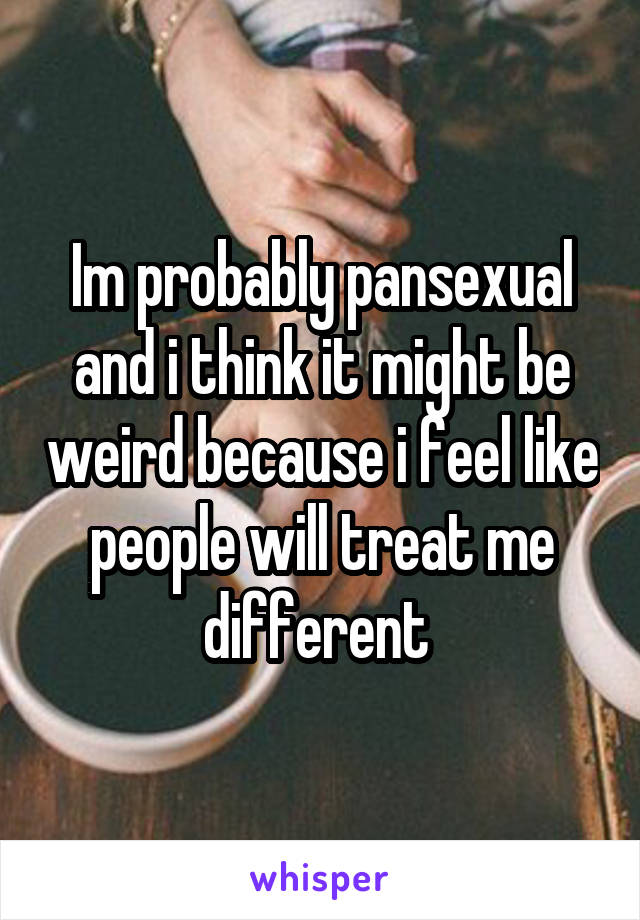 Im probably pansexual and i think it might be weird because i feel like people will treat me different 