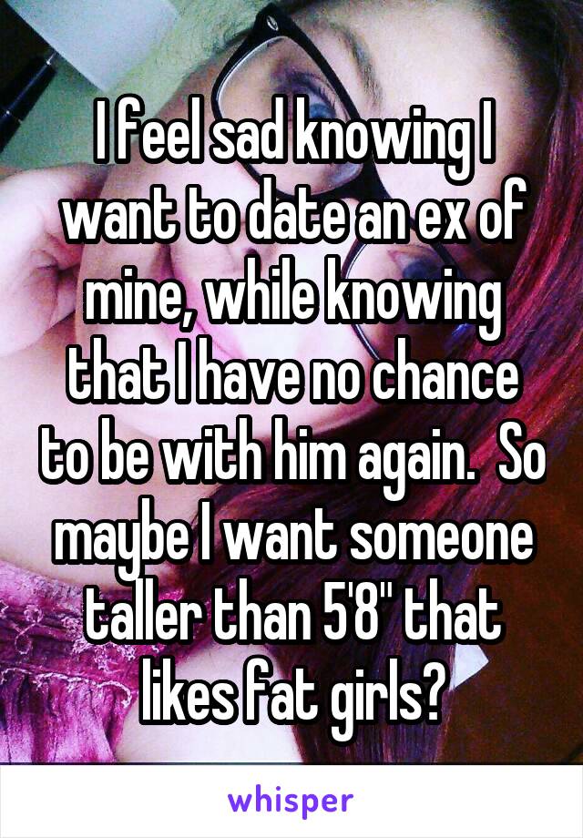 I feel sad knowing I want to date an ex of mine, while knowing that I have no chance to be with him again.  So maybe I want someone taller than 5'8" that likes fat girls?