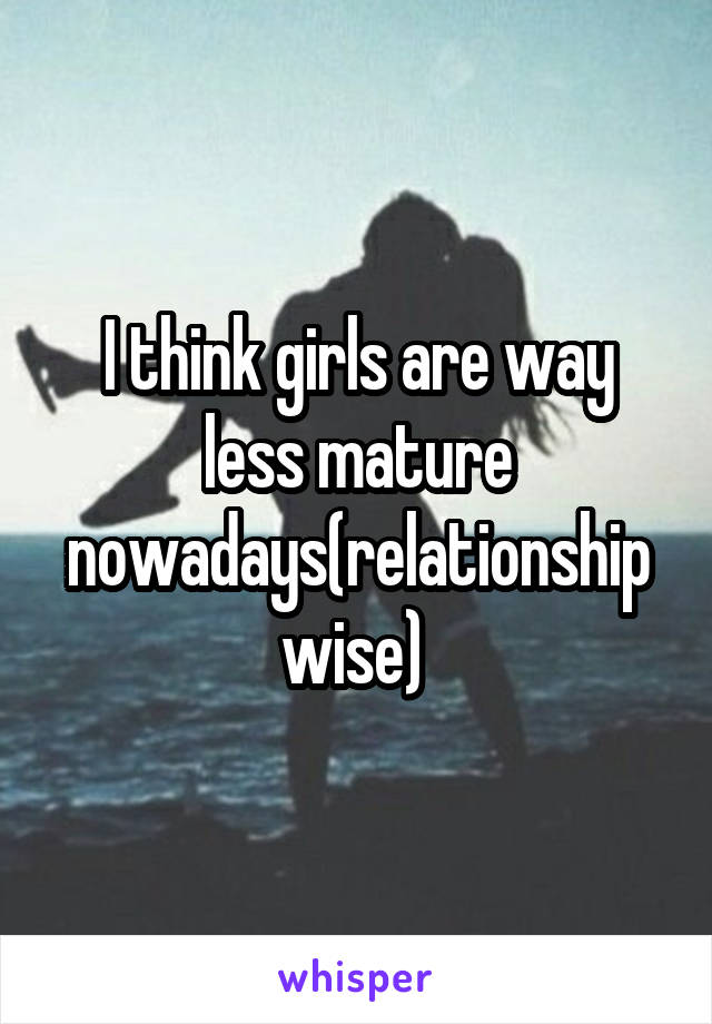 I think girls are way less mature nowadays(relationship wise) 