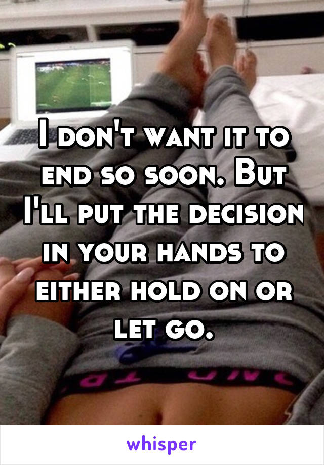 I don't want it to end so soon. But I'll put the decision in your hands to either hold on or let go.