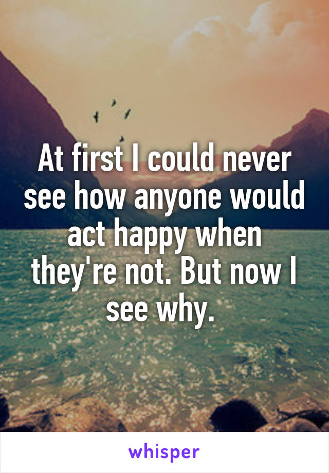At first I could never see how anyone would act happy when they're not. But now I see why. 