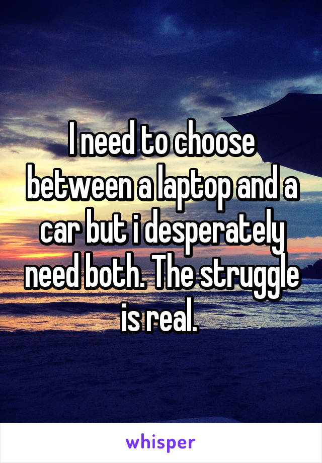 I need to choose between a laptop and a car but i desperately need both. The struggle is real. 