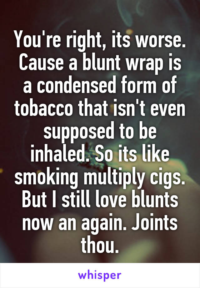 You're right, its worse. Cause a blunt wrap is a condensed form of tobacco that isn't even supposed to be inhaled. So its like smoking multiply cigs. But I still love blunts now an again. Joints thou.