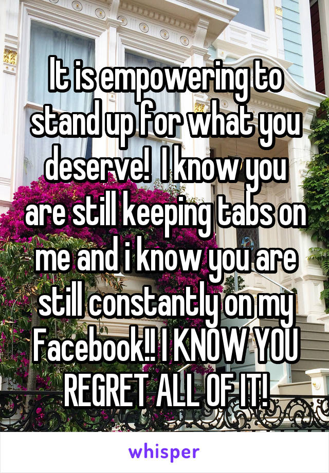 It is empowering to stand up for what you deserve!  I know you are still keeping tabs on me and i know you are still constantly on my Facebook!! I KNOW YOU REGRET ALL OF IT!