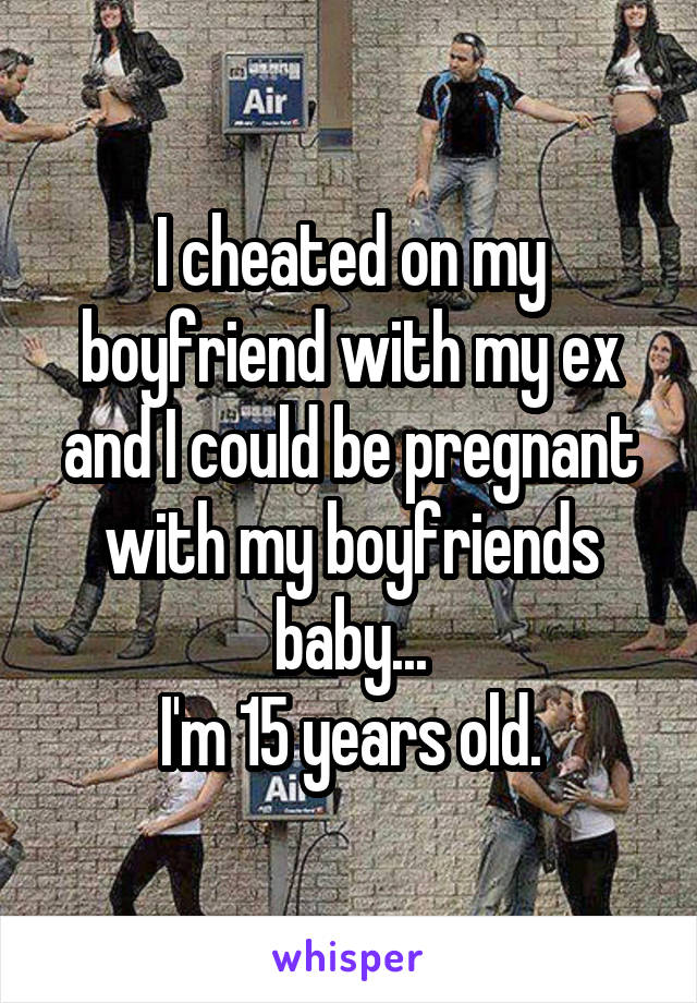 I cheated on my boyfriend with my ex and I could be pregnant with my boyfriends baby...
I'm 15 years old.