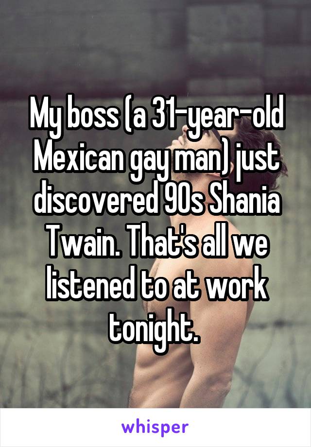 My boss (a 31-year-old Mexican gay man) just discovered 90s Shania Twain. That's all we listened to at work tonight. 