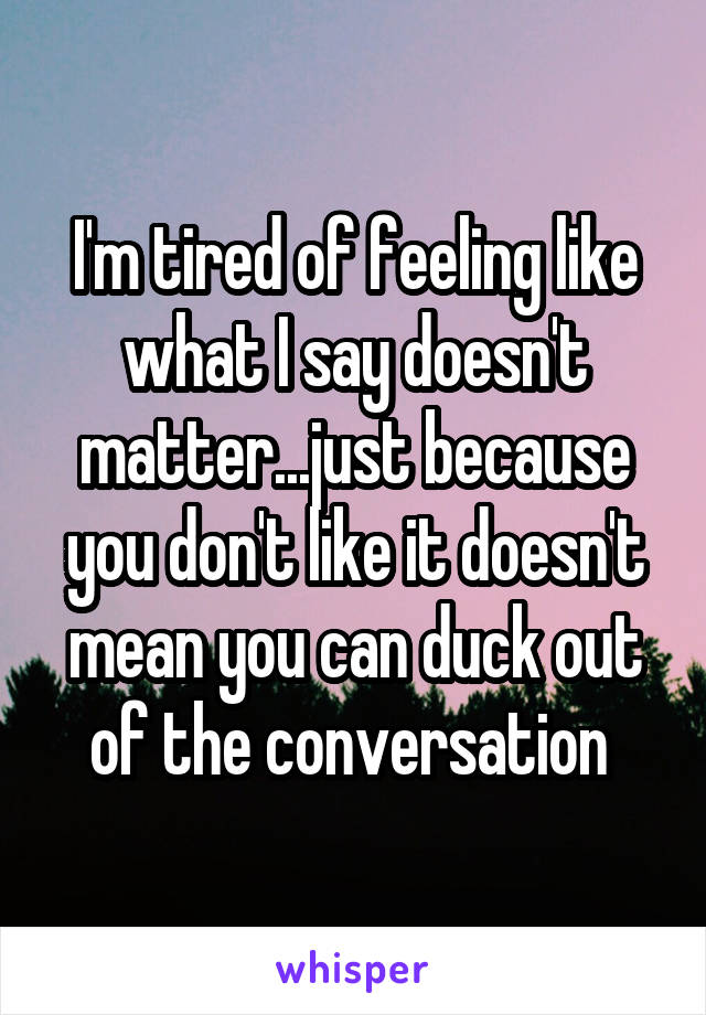 I'm tired of feeling like what I say doesn't matter...just because you don't like it doesn't mean you can duck out of the conversation 