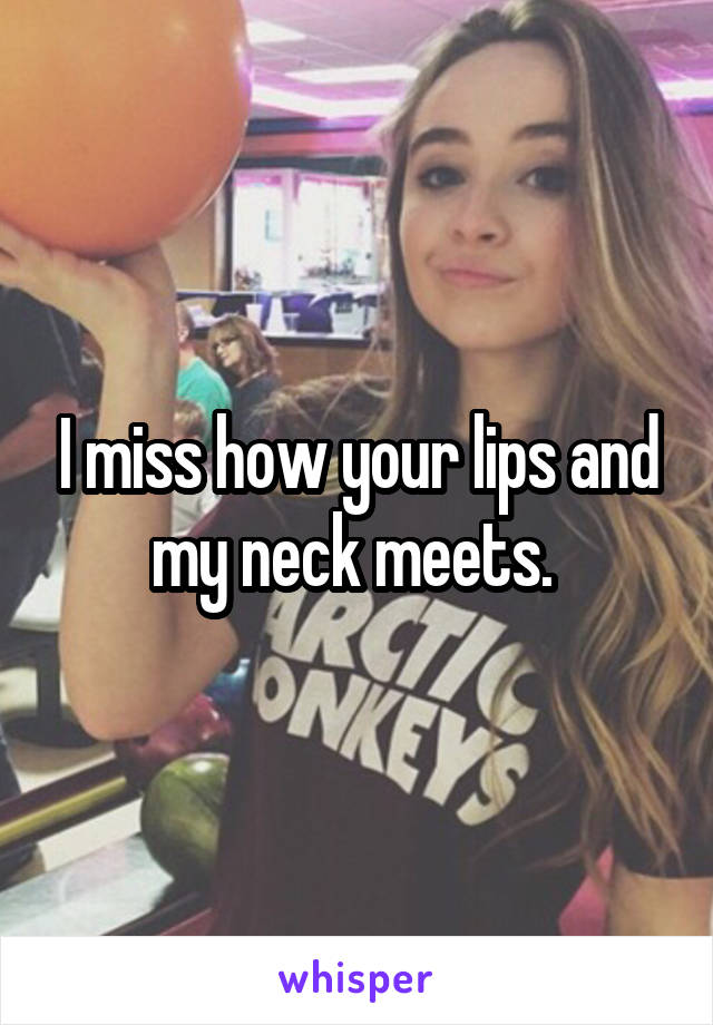 I miss how your lips and my neck meets. 