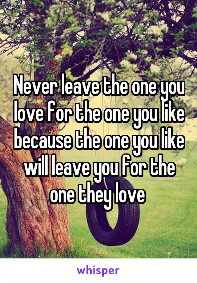 Never leave the one you love for the one you like because the one you like will leave you for the one they love 