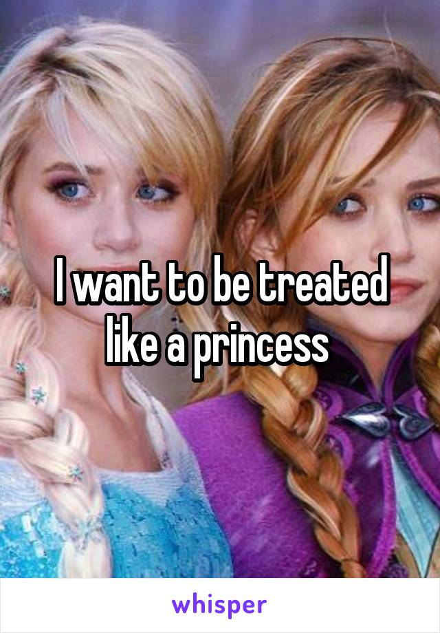 I want to be treated like a princess 