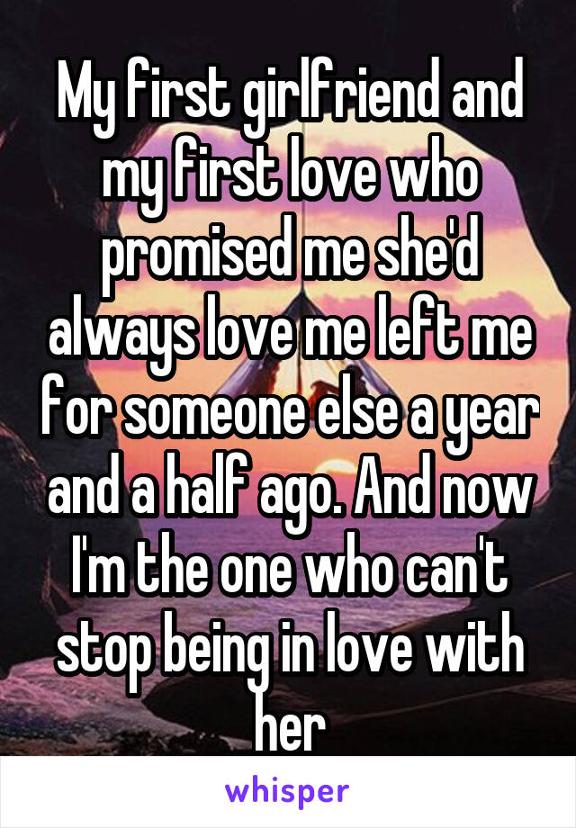 My first girlfriend and my first love who promised me she'd always love me left me for someone else a year and a half ago. And now I'm the one who can't stop being in love with her