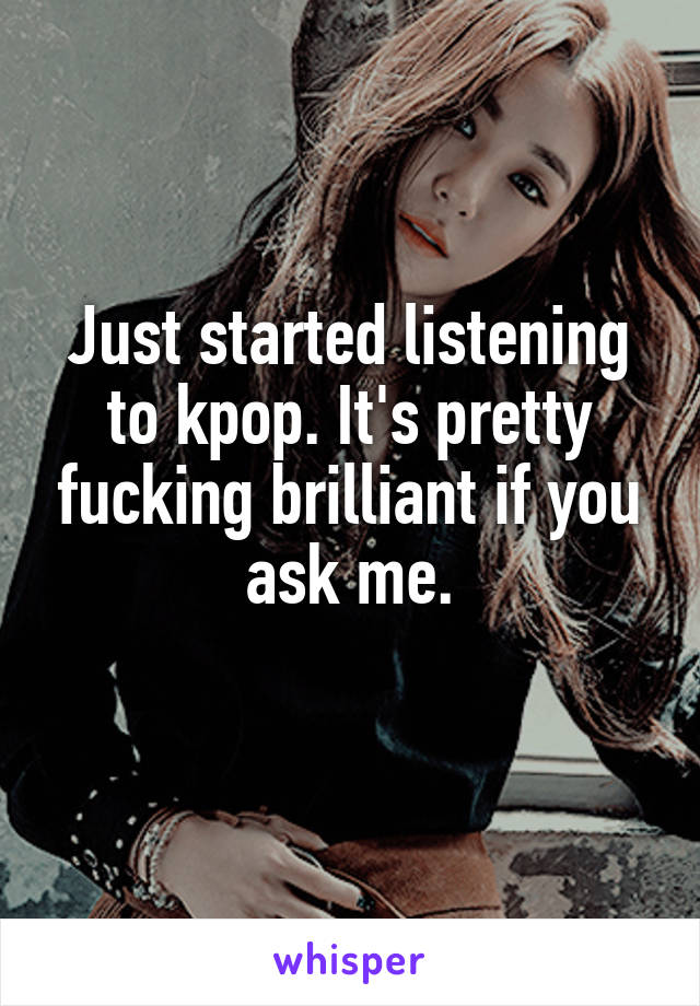 Just started listening to kpop. It's pretty fucking brilliant if you ask me.
