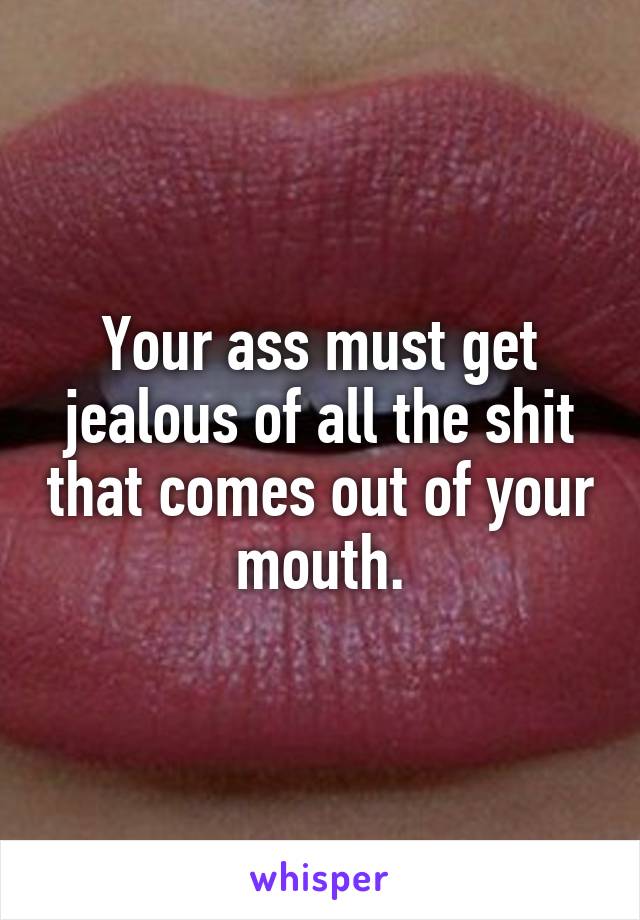 Your ass must get jealous of all the shit that comes out of your mouth.
