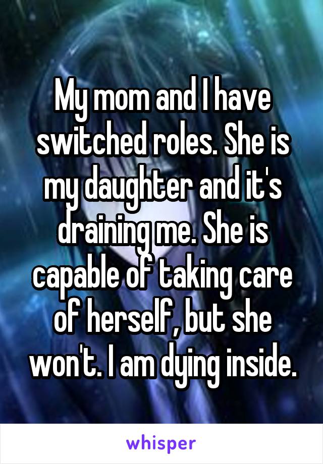 My mom and I have switched roles. She is my daughter and it's draining me. She is capable of taking care of herself, but she won't. I am dying inside.