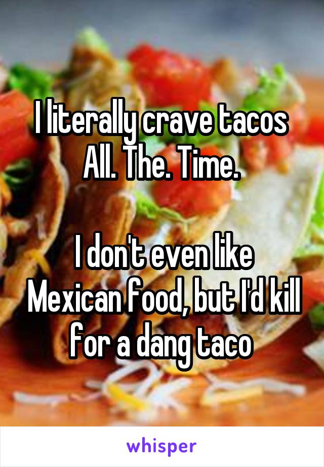 I literally crave tacos 
All. The. Time. 

I don't even like Mexican food, but I'd kill for a dang taco 