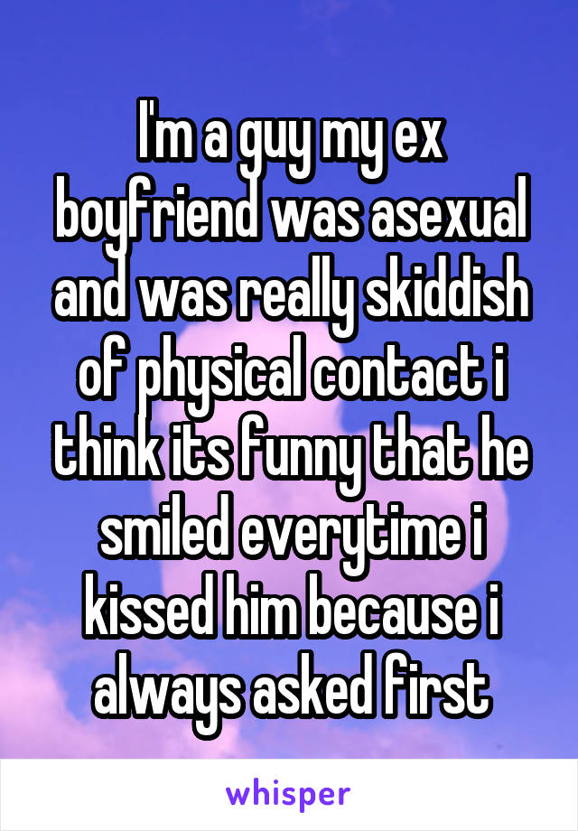 I'm a guy my ex boyfriend was asexual and was really skiddish of physical contact i think its funny that he smiled everytime i kissed him because i always asked first