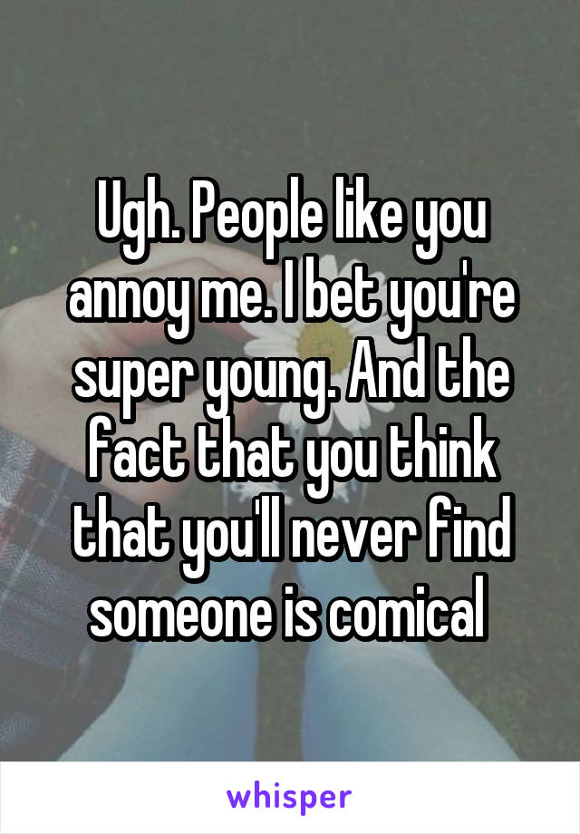Ugh. People like you annoy me. I bet you're super young. And the fact that you think that you'll never find someone is comical 
