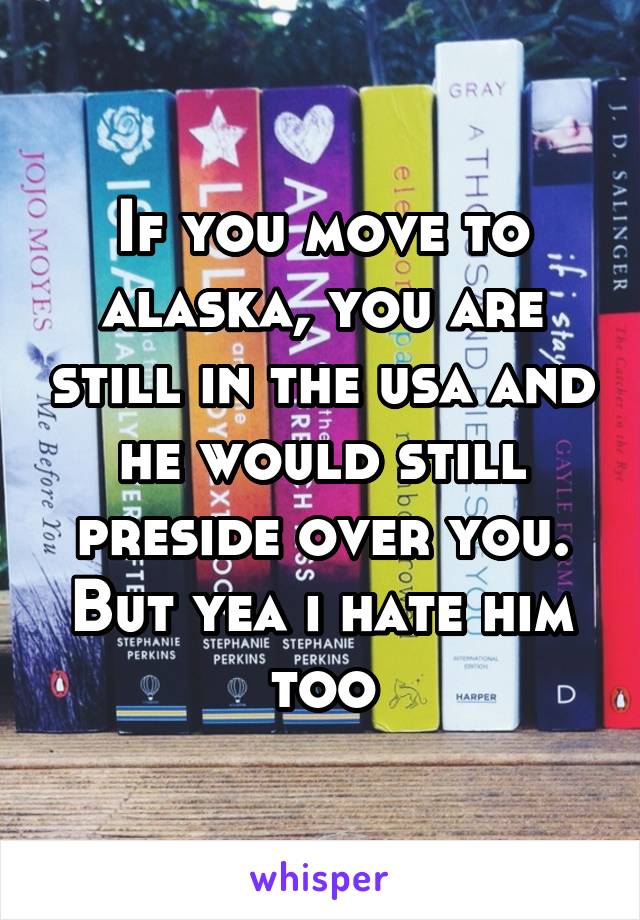 If you move to alaska, you are still in the usa and he would still preside over you. But yea i hate him too