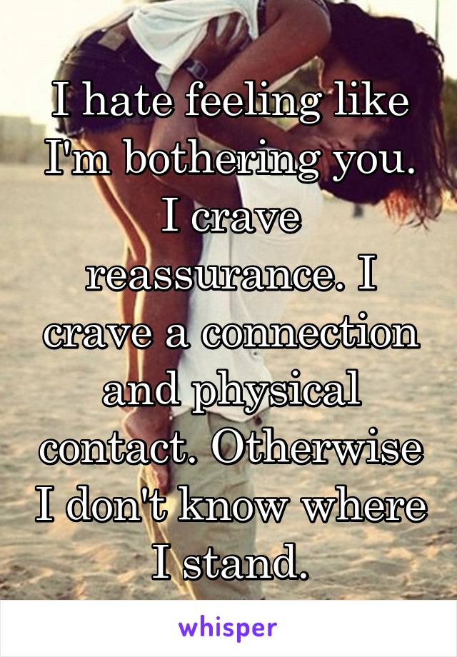 I hate feeling like I'm bothering you. I crave reassurance. I crave a connection and physical contact. Otherwise I don't know where I stand.