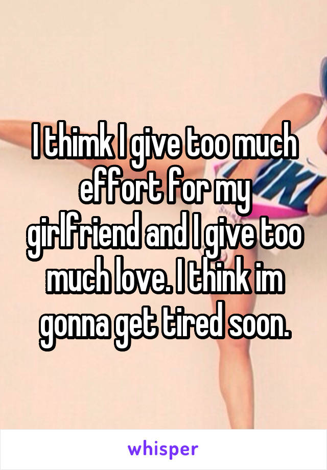 I thimk I give too much effort for my girlfriend and I give too much love. I think im gonna get tired soon.