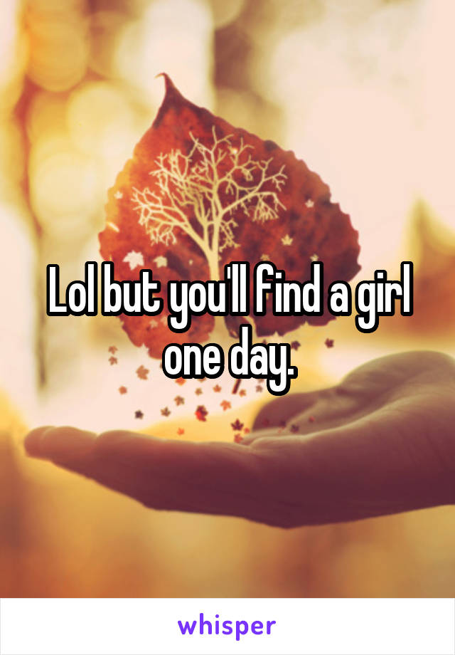 Lol but you'll find a girl one day.