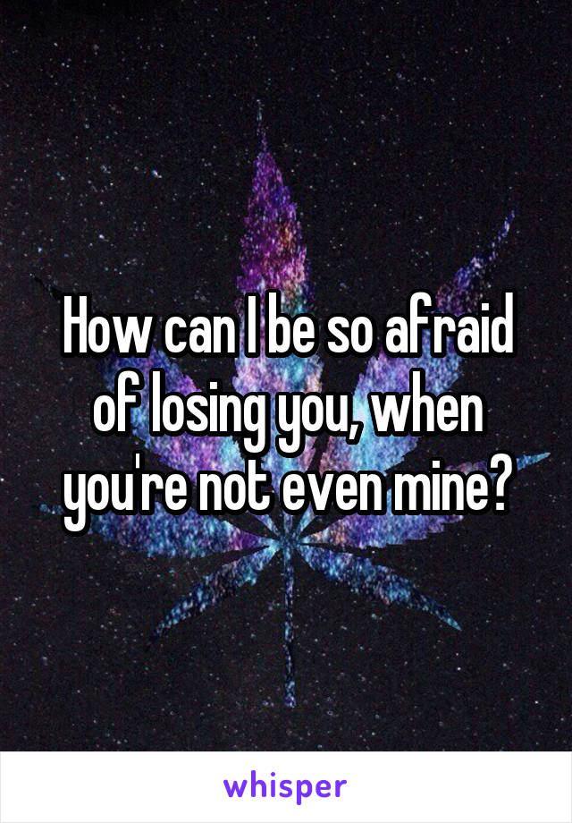How can I be so afraid of losing you, when you're not even mine?