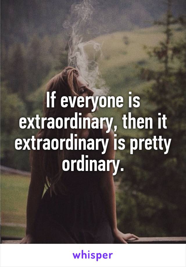 If everyone is extraordinary, then it extraordinary is pretty ordinary.