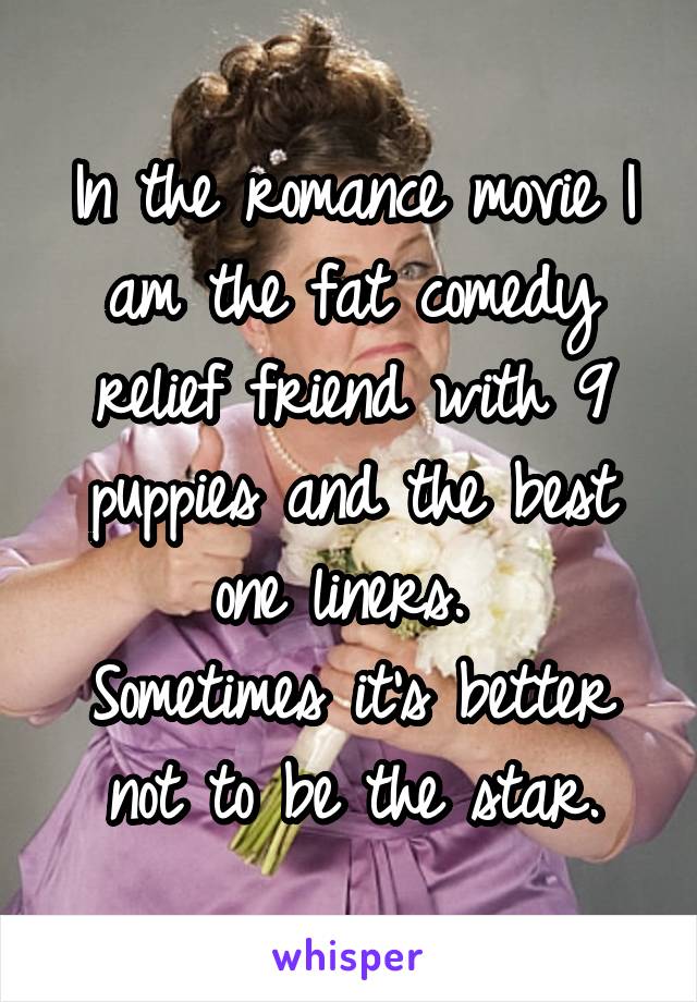 In the romance movie I am the fat comedy relief friend with 9 puppies and the best one liners. 
Sometimes it's better not to be the star.