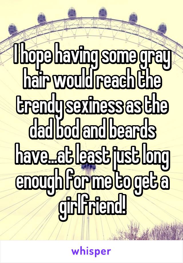 I hope having some gray hair would reach the trendy sexiness as the dad bod and beards have...at least just long enough for me to get a girlfriend!