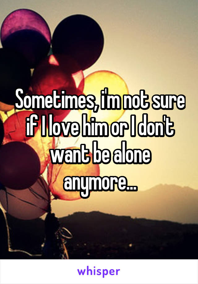 Sometimes, i'm not sure if I love him or I don't want be alone anymore...