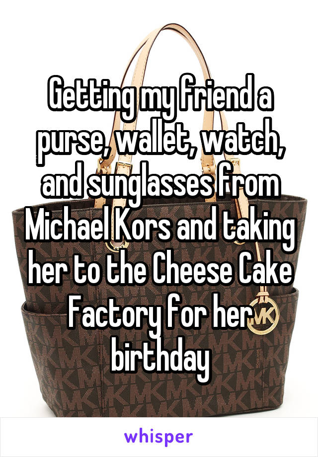 Getting my friend a purse, wallet, watch, and sunglasses from Michael Kors and taking her to the Cheese Cake Factory for her birthday