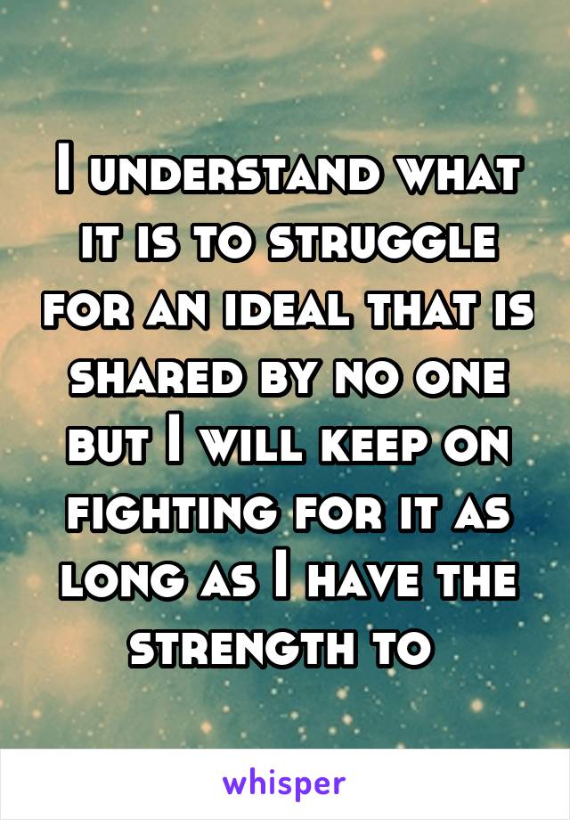 I understand what it is to struggle for an ideal that is shared by no one but I will keep on fighting for it as long as I have the strength to 